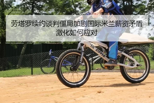 劳塔罗续约谈判僵局加剧国际米兰薪资矛盾激化如何应对