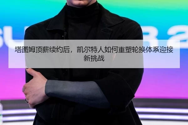 塔图姆顶薪续约后，凯尔特人如何重塑轮换体系迎接新挑战