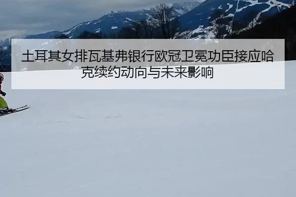 土耳其女排瓦基弗银行欧冠卫冕功臣接应哈克续约动向与未来影响