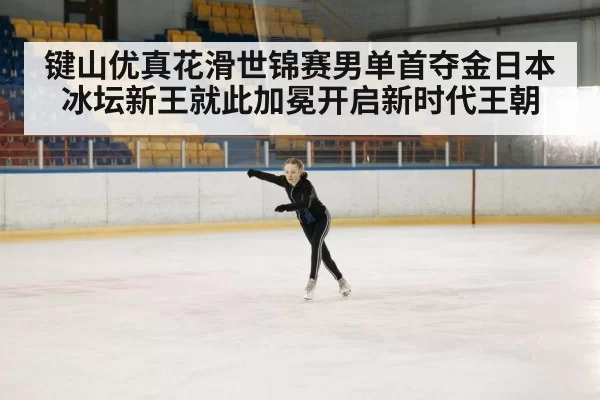 键山优真花滑世锦赛男单首夺金日本冰坛新王就此加冕开启新时代王朝