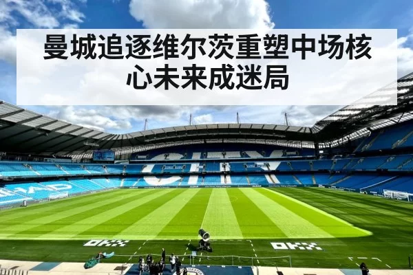 曼城追逐维尔茨重塑中场核心未来成迷局
