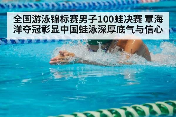 全国游泳锦标赛男子100蛙决赛 覃海洋夺冠彰显中国蛙泳深厚底气与信心
